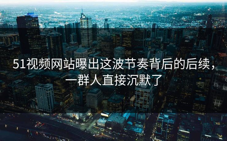 51视频网站曝出这波节奏背后的后续，一群人直接沉默了