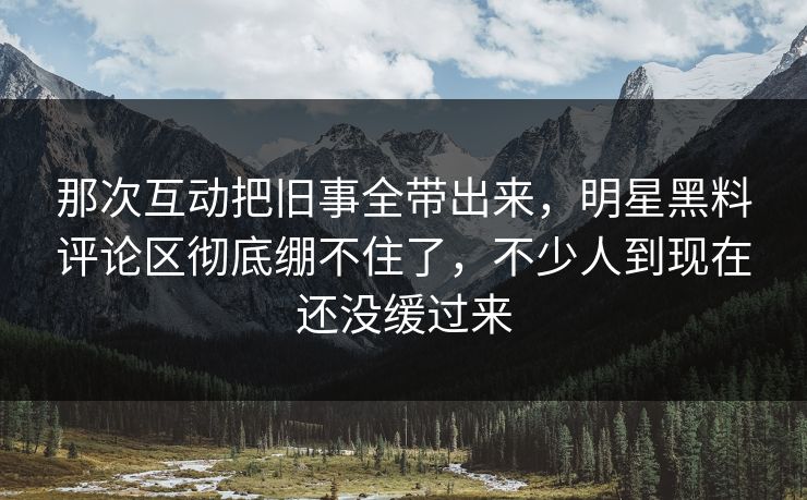 那次互动把旧事全带出来，明星黑料评论区彻底绷不住了，不少人到现在还没缓过来