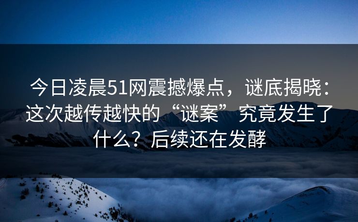 今日凌晨51网震撼爆点，谜底揭晓：这次越传越快的“谜案”究竟发生了什么？后续还在发酵