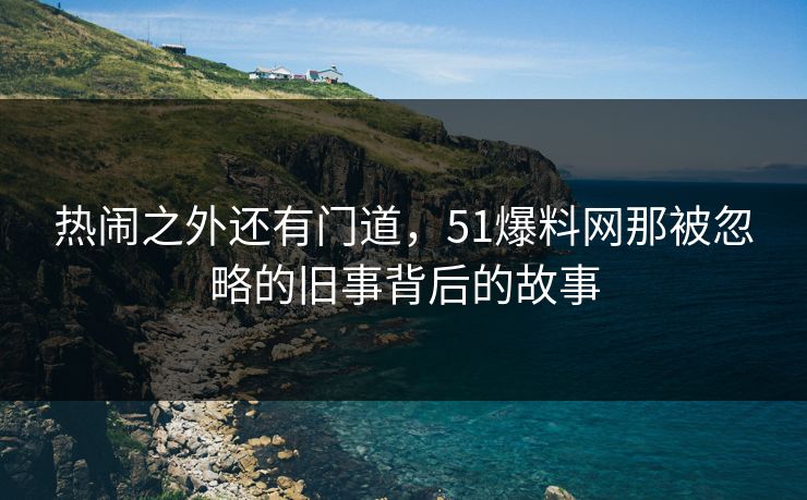 热闹之外还有门道，51爆料网那被忽略的旧事背后的故事