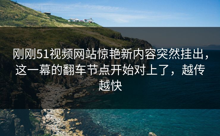 刚刚51视频网站惊艳新内容突然挂出，这一幕的翻车节点开始对上了，越传越快