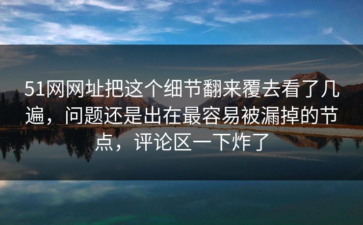 51网网址把这个细节翻来覆去看了几遍，问题还是出在最容易被漏掉的节点，评论区一下炸了