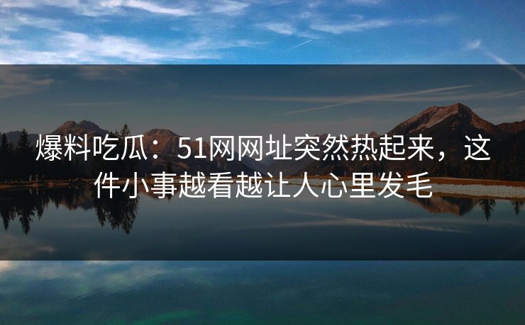 爆料吃瓜:51网网址突然热起来,这件小事越看越让人心里发毛 爆料吃瓜:51网网址突然热起来,这件小事越看越让人心里发毛