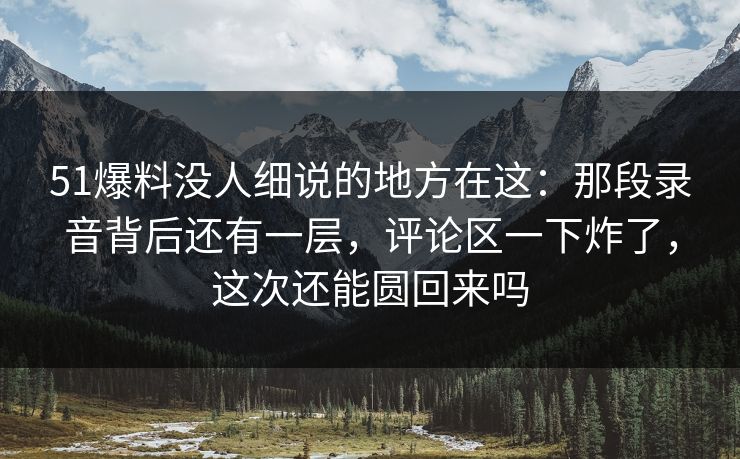 51爆料没人细说的地方在这:那段录音背后还有一层,评论区一下炸了,这次还能圆回来吗 51爆料没人细说的地方在这:那段录音背后还有一层,评论区一下炸了,这次还能圆回来吗