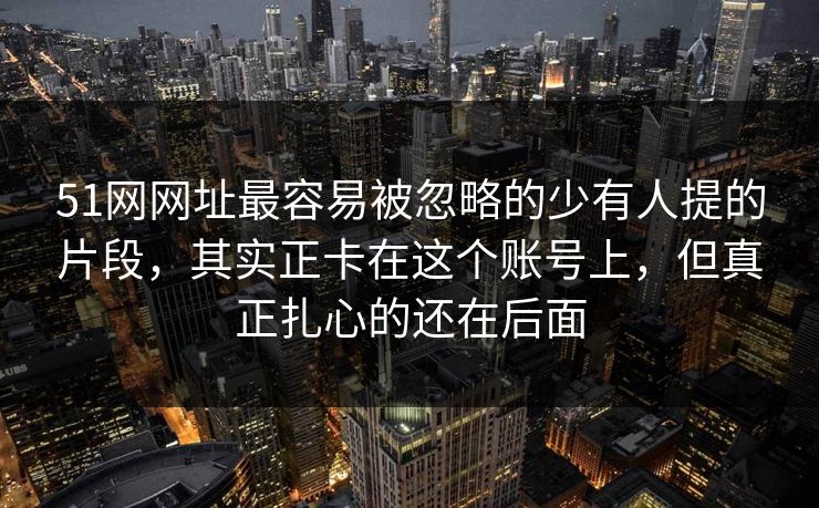51网网址最容易被忽略的少有人提的片段，其实正卡在这个账号上，但真正扎心的还在后面