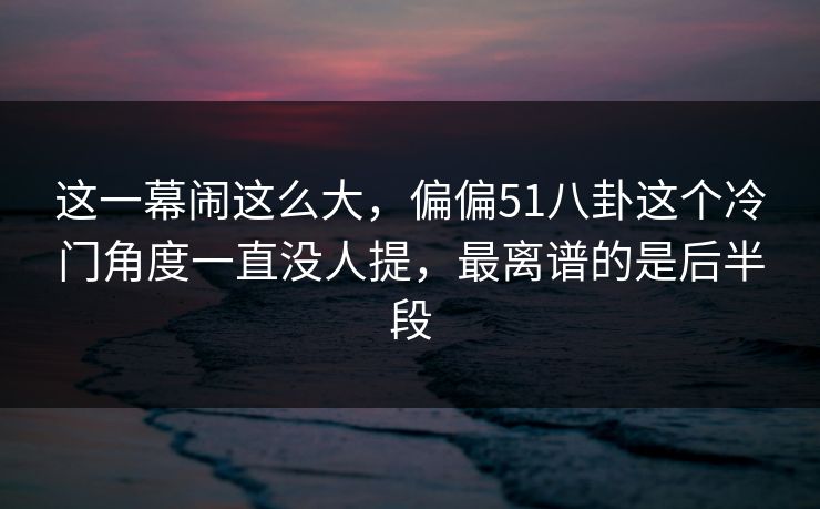 这一幕闹这么大，偏偏51八卦这个冷门角度一直没人提，最离谱的是后半段