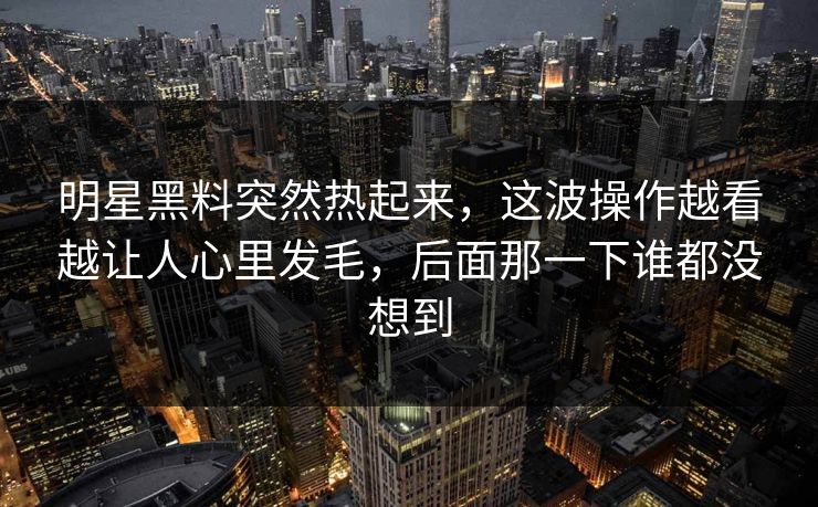 明星黑料突然热起来，这波操作越看越让人心里发毛，后面那一下谁都没想到