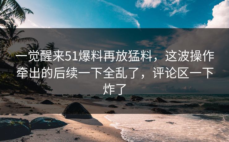 一觉醒来51爆料再放猛料，这波操作牵出的后续一下全乱了，评论区一下炸了