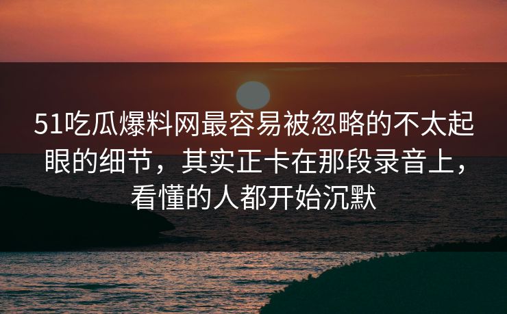 51吃瓜爆料网最容易被忽略的不太起眼的细节，其实正卡在那段录音上，看懂的人都开始沉默