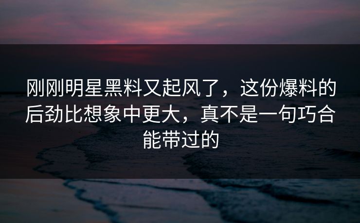 刚刚明星黑料又起风了，这份爆料的后劲比想象中更大，真不是一句巧合能带过的