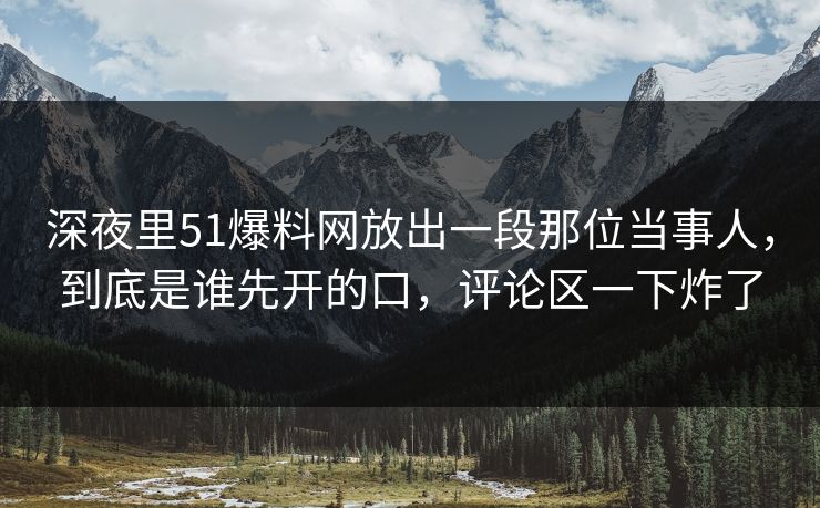 深夜里51爆料网放出一段那位当事人,到底是谁先开的口,评论区一下炸了 深夜里51爆料网放出一段那位当事人,到底是谁先开的口,评论区一下炸了