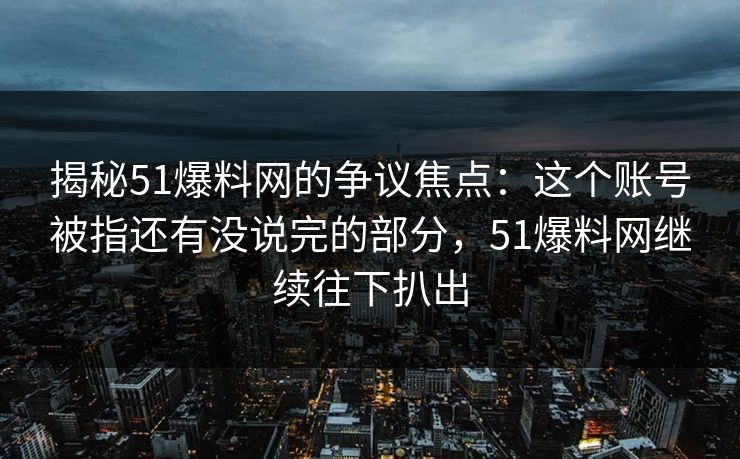 揭秘51爆料网的争议焦点:这个账号被指还有没说完的部分,51爆料网继续往下扒出 揭秘51爆料网的争议焦点:这个账号被指还有没说完的部分,51爆料网继续往下扒出